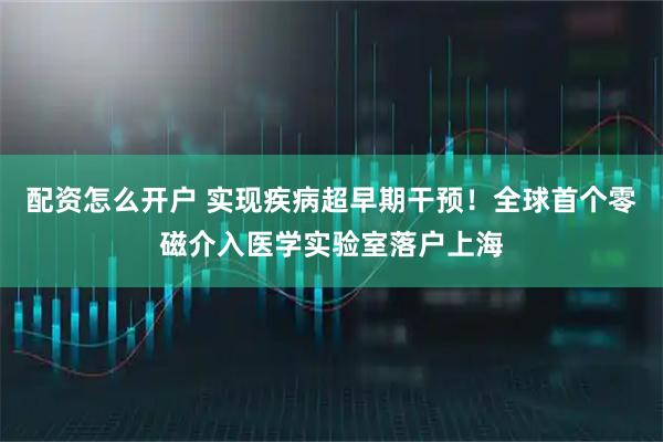 配资怎么开户 实现疾病超早期干预！全球首个零磁介入医学实验室落户上海