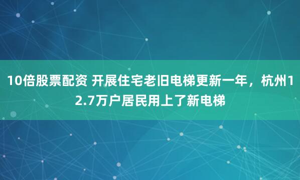 10倍股票配资 开展住宅老旧电梯更新一年，杭州12.7万户居民用上了新电梯