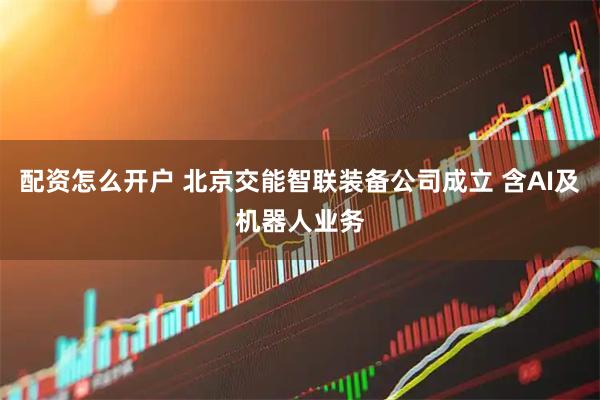 配资怎么开户 北京交能智联装备公司成立 含AI及机器人业务