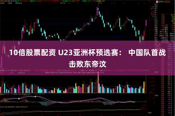 10倍股票配资 U23亚洲杯预选赛： 中国队首战击败东帝汶