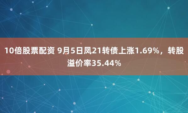 10倍股票配资 9月5日凤21转债上涨1.69%，转股溢价率35.44%
