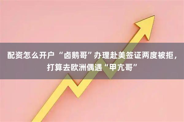 配资怎么开户 “卤鹅哥”办理赴美签证两度被拒，打算去欧洲偶遇“甲亢哥”