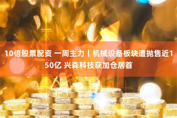 10倍股票配资 一周主力丨机械设备板块遭抛售近150亿 兴森科技获加仓居首