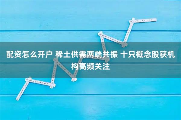 配资怎么开户 稀土供需两端共振 十只概念股获机构高频关注