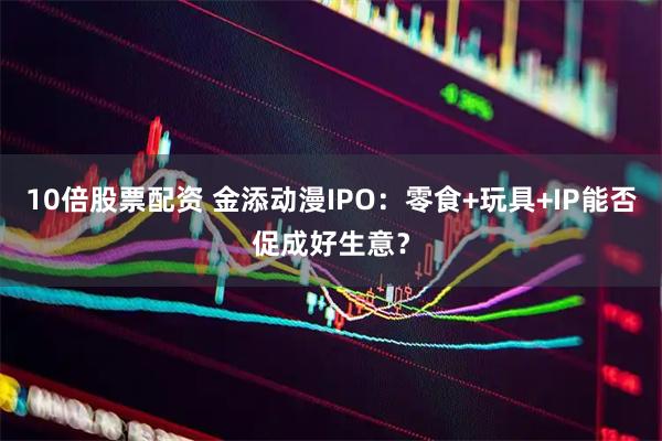 10倍股票配资 金添动漫IPO：零食+玩具+IP能否促成好生意？