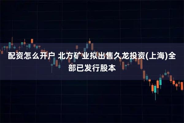 配资怎么开户 北方矿业拟出售久龙投资(上海)全部已发行股本
