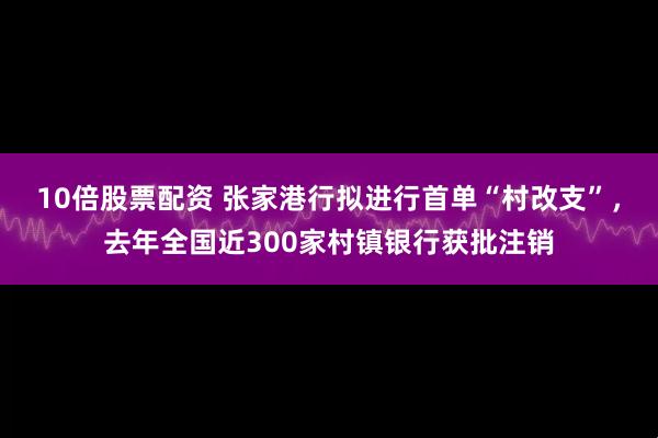 10倍股票配资 张家港行拟进行首单“村改支”，去年全国近300家村镇银行获批注销