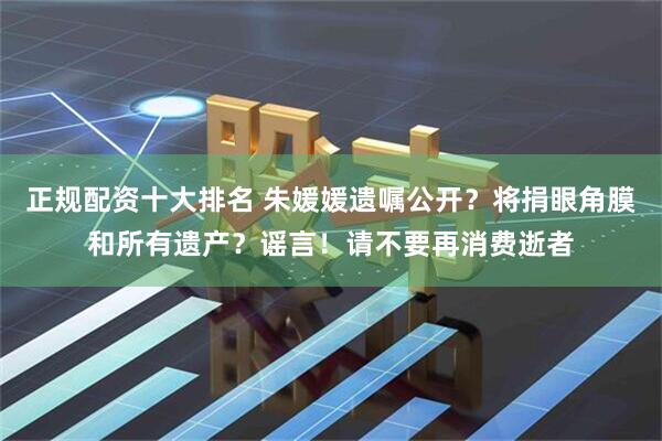 正规配资十大排名 朱媛媛遗嘱公开？将捐眼角膜和所有遗产？谣言！请不要再消费逝者