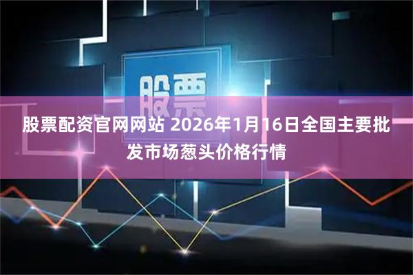 股票配资官网网站 2026年1月16日全国主要批发市场葱头价格行情