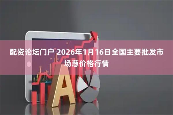 配资论坛门户 2026年1月16日全国主要批发市场葱价格行情