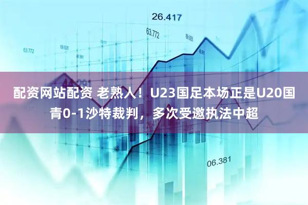 配资网站配资 老熟人！U23国足本场正是U20国青0-1沙特裁判，多次受邀执法中超