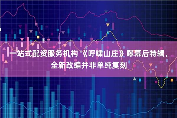 一站式配资服务机构 《呼啸山庄》曝幕后特辑，全新改编并非单纯复刻