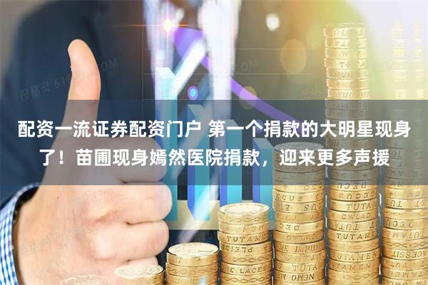 配资一流证券配资门户 第一个捐款的大明星现身了！苗圃现身嫣然医院捐款，迎来更多声援