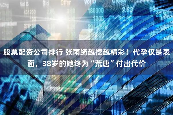 股票配资公司排行 张雨绮越挖越精彩!代孕仅是表面,38岁的她终为“荒唐”付出代价