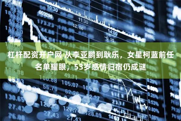 杠杆配资开户网 从李亚鹏到耿乐，女星柯蓝前任名单耀眼，53岁感情归宿仍成谜