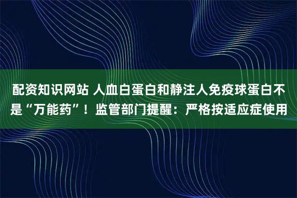 配资知识网站 人血白蛋白和静注人免疫球蛋白不是“万能药”！监管部门提醒：严格按适应症使用