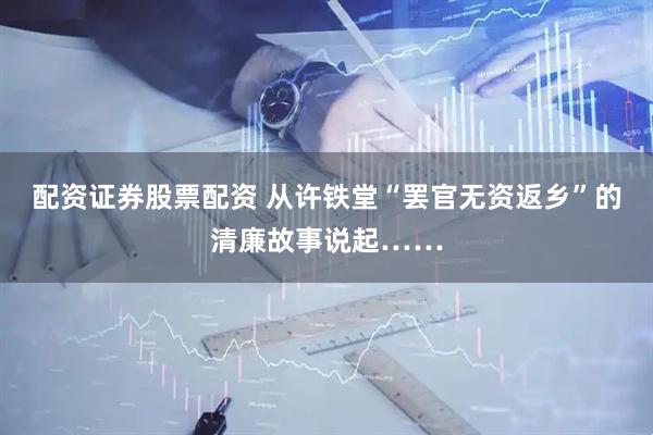 配资证券股票配资 从许铁堂“罢官无资返乡”的清廉故事说起……