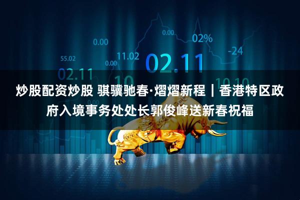 炒股配资炒股 骐骥驰春·熠熠新程｜香港特区政府入境事务处处长郭俊峰送新春祝福