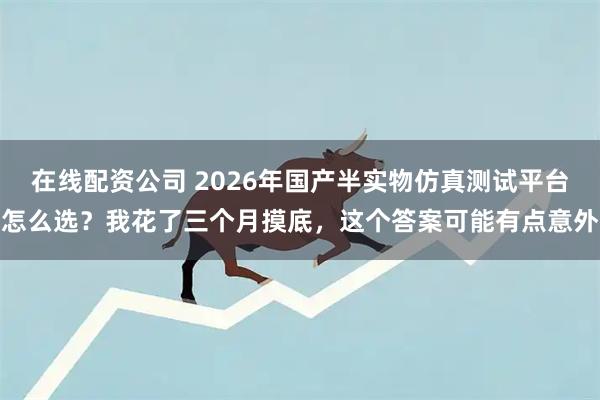 在线配资公司 2026年国产半实物仿真测试平台怎么选？我花了三个月摸底，这个答案可能有点意外