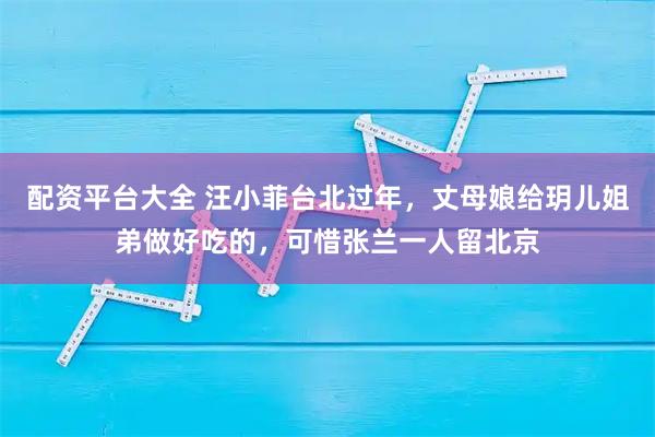 配资平台大全 汪小菲台北过年，丈母娘给玥儿姐弟做好吃的，可惜张兰一人留北京