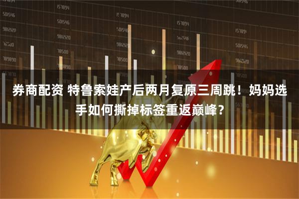 券商配资 特鲁索娃产后两月复原三周跳！妈妈选手如何撕掉标签重返巅峰？