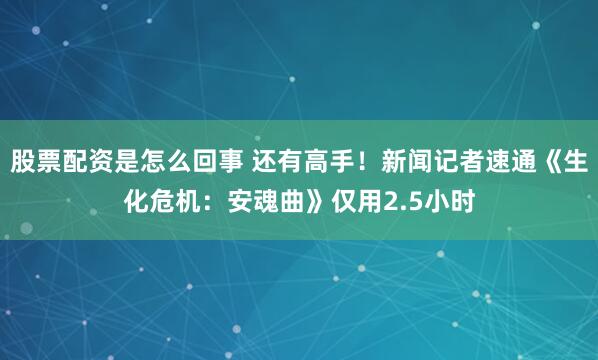 股票配资是怎么回事 还有高手！新闻记者速通《生化危机：安魂曲》仅用2.5小时