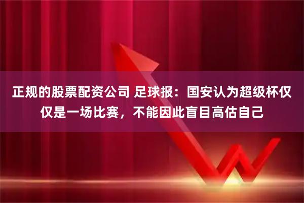 正规的股票配资公司 足球报：国安认为超级杯仅仅是一场比赛，不能因此盲目高估自己
