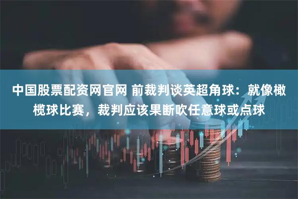 中国股票配资网官网 前裁判谈英超角球:就像橄榄球比赛,裁判应该果断吹任意球或点球