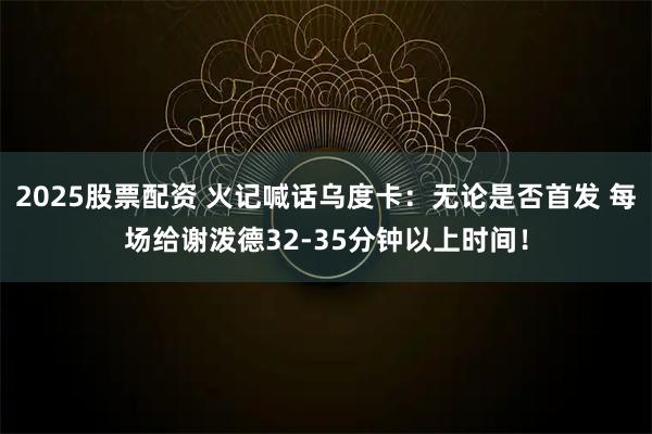 2025股票配资 火记喊话乌度卡：无论是否首发 每场给谢泼德32-35分钟以上时间！