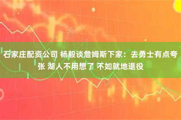 石家庄配资公司 杨毅谈詹姆斯下家：去勇士有点夸张 湖人不用想了 不如就地退役