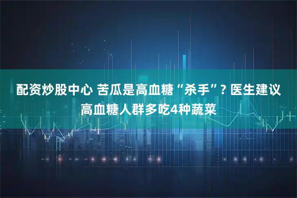 配资炒股中心 苦瓜是高血糖“杀手”? 医生建议高血糖人群多吃4种蔬菜