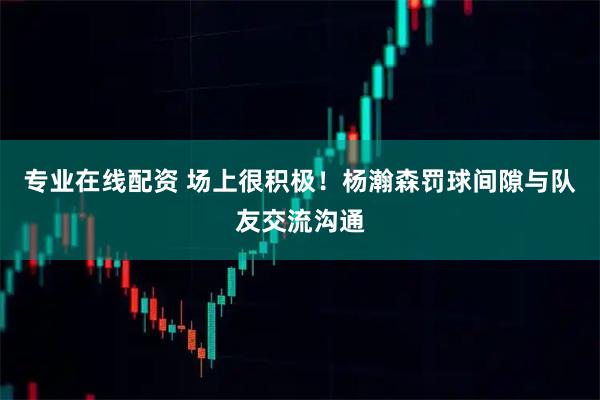 专业在线配资 场上很积极！杨瀚森罚球间隙与队友交流沟通