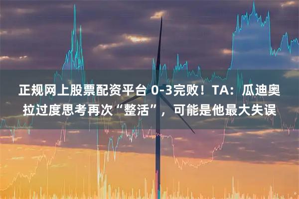 正规网上股票配资平台 0-3完败！TA：瓜迪奥拉过度思考再次“整活”，可能是他最大失误