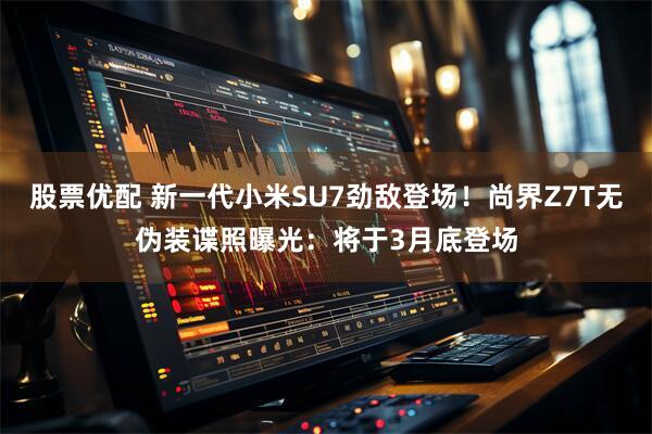 股票优配 新一代小米SU7劲敌登场!尚界Z7T无伪装谍照曝光:将于3月底登场