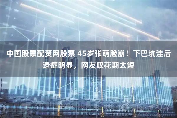 中国股票配资网股票 45岁张萌脸崩!下巴坑洼后遗症明显,网友叹花期太短