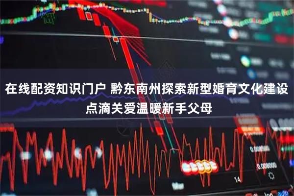 在线配资知识门户 黔东南州探索新型婚育文化建设 点滴关爱温暖新手父母