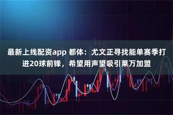 最新上线配资app 都体：尤文正寻找能单赛季打进20球前锋，希望用声望吸引莱万加盟