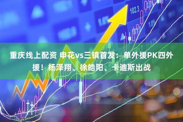 重庆线上配资 申花vs三镇首发:单外援PK四外援!杨泽翔、徐皓阳、卡迪斯出战