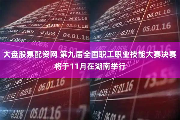 大盘股票配资网 第九届全国职工职业技能大赛决赛将于11月在湖南举行