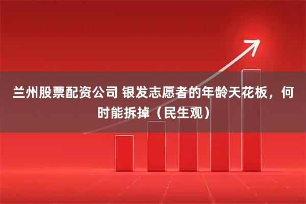 兰州股票配资公司 银发志愿者的年龄天花板，何时能拆掉（民生观）