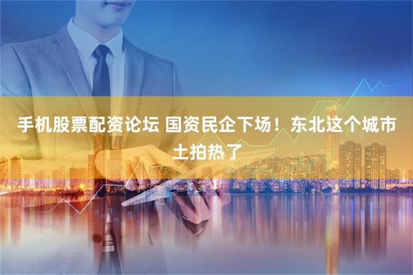 手机股票配资论坛 国资民企下场！东北这个城市土拍热了