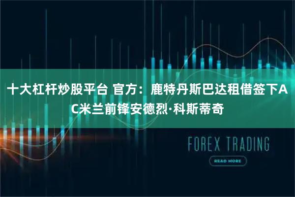 十大杠杆炒股平台 官方：鹿特丹斯巴达租借签下AC米兰前锋安德烈·科斯蒂奇