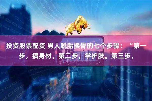 投资股票配资 男人脱胎换骨的七个步骤: “第一步,搞身材。第二步,学护肤。第三步,