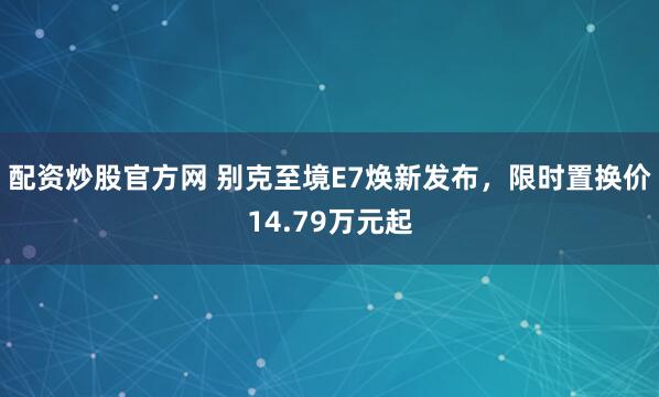 配资炒股官方网 别克至境E7焕新发布，限时置换价14.79万元起