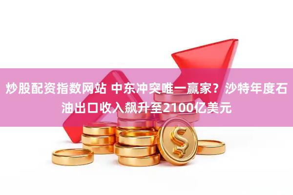 炒股配资指数网站 中东冲突唯一赢家？沙特年度石油出口收入飙升至2100亿美元