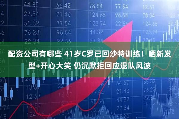 配资公司有哪些 41岁C罗已回沙特训练！晒新发型+开心大笑 仍沉默拒回应退队风波
