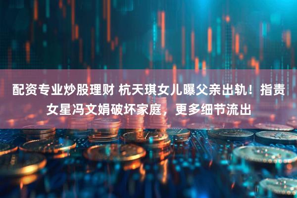 配资专业炒股理财 杭天琪女儿曝父亲出轨！指责女星冯文娟破坏家庭，更多细节流出